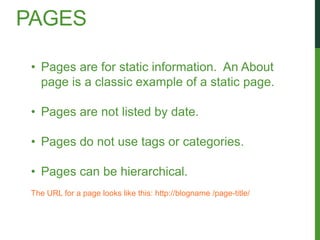 PAGES

 • Pages are for static information. An About
   page is a classic example of a static page.

 • Pages are not listed by date.

 • Pages do not use tags or categories.

 • Pages can be hierarchical.
 The URL for a page looks like this: http://blogname /page-title/
 