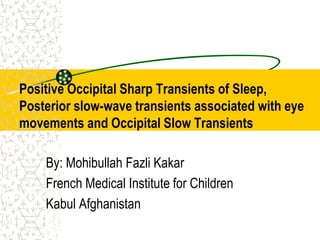 Positive Occipital Sharp Transients of Sleep,
Posterior slow-wave transients associated with eye
movements and Occipital Slow Transients
By: Mohibullah Fazli Kakar
French Medical Institute for Children
Kabul Afghanistan
 