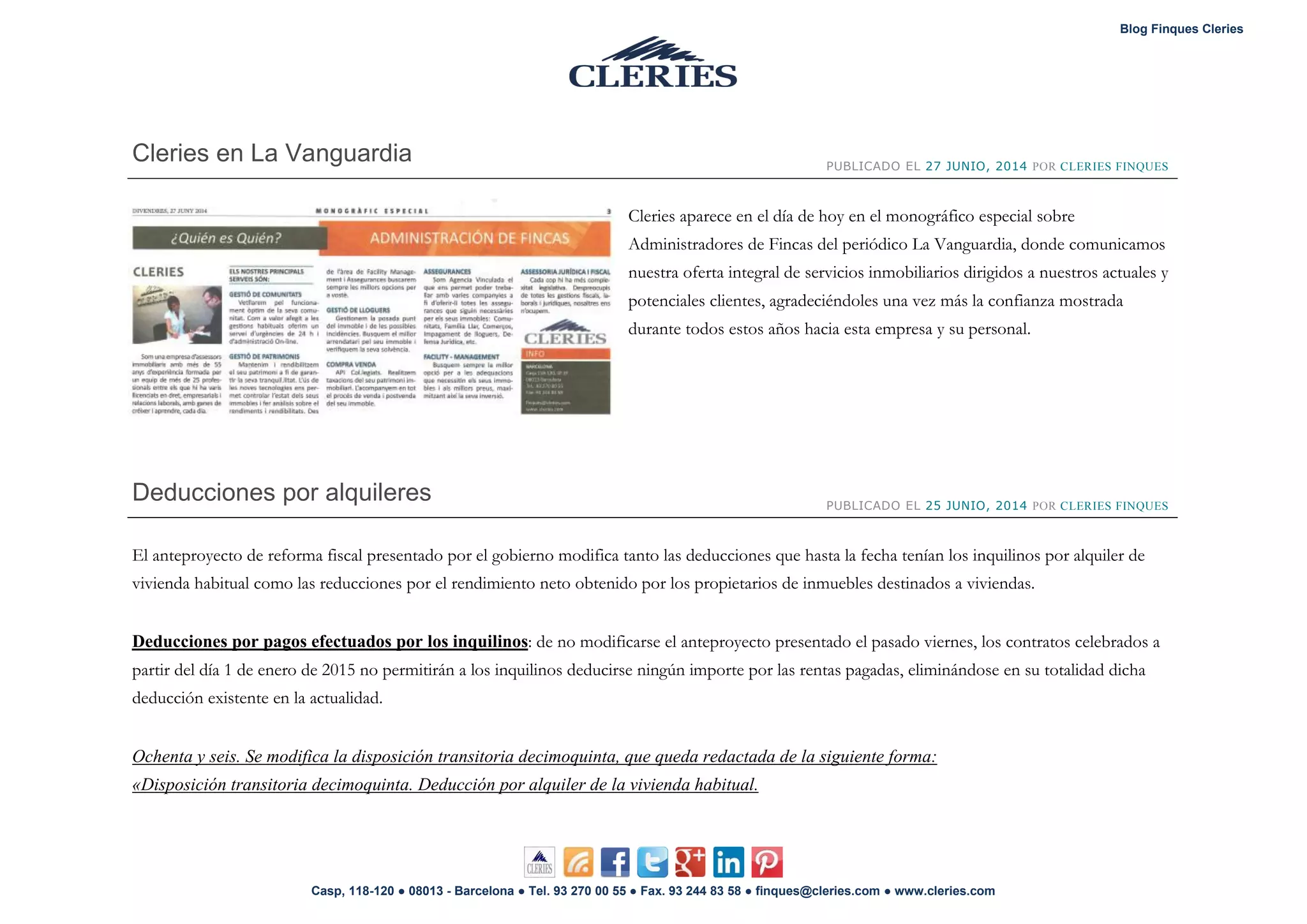 Blog Finques Cleries
Casp, 118-120 ● 08013 - Barcelona ● Tel. 93 270 00 55 ● Fax. 93 244 83 58 ● finques@cleries.com ● www.cleries.com
Cleries en La Vanguardia PUBLICADO EL 27 JUNIO, 2014 POR CLERIES FINQUES
Cleries aparece en el día de hoy en el monográfico especial sobre
Administradores de Fincas del periódico La Vanguardia, donde comunicamos
nuestra oferta integral de servicios inmobiliarios dirigidos a nuestros actuales y
potenciales clientes, agradeciéndoles una vez más la confianza mostrada
durante todos estos años hacia esta empresa y su personal.
Deducciones por alquileres PUBLICADO EL 25 JUNIO, 2014 POR CLERIES FINQUES
El anteproyecto de reforma fiscal presentado por el gobierno modifica tanto las deducciones que hasta la fecha tenían los inquilinos por alquiler de
vivienda habitual como las reducciones por el rendimiento neto obtenido por los propietarios de inmuebles destinados a viviendas.
Deducciones por pagos efectuados por los inquilinos: de no modificarse el anteproyecto presentado el pasado viernes, los contratos celebrados a
partir del día 1 de enero de 2015 no permitirán a los inquilinos deducirse ningún importe por las rentas pagadas, eliminándose en su totalidad dicha
deducción existente en la actualidad.
Ochenta y seis. Se modifica la disposición transitoria decimoquinta, que queda redactada de la siguiente forma:
«Disposición transitoria decimoquinta. Deducción por alquiler de la vivienda habitual.
 