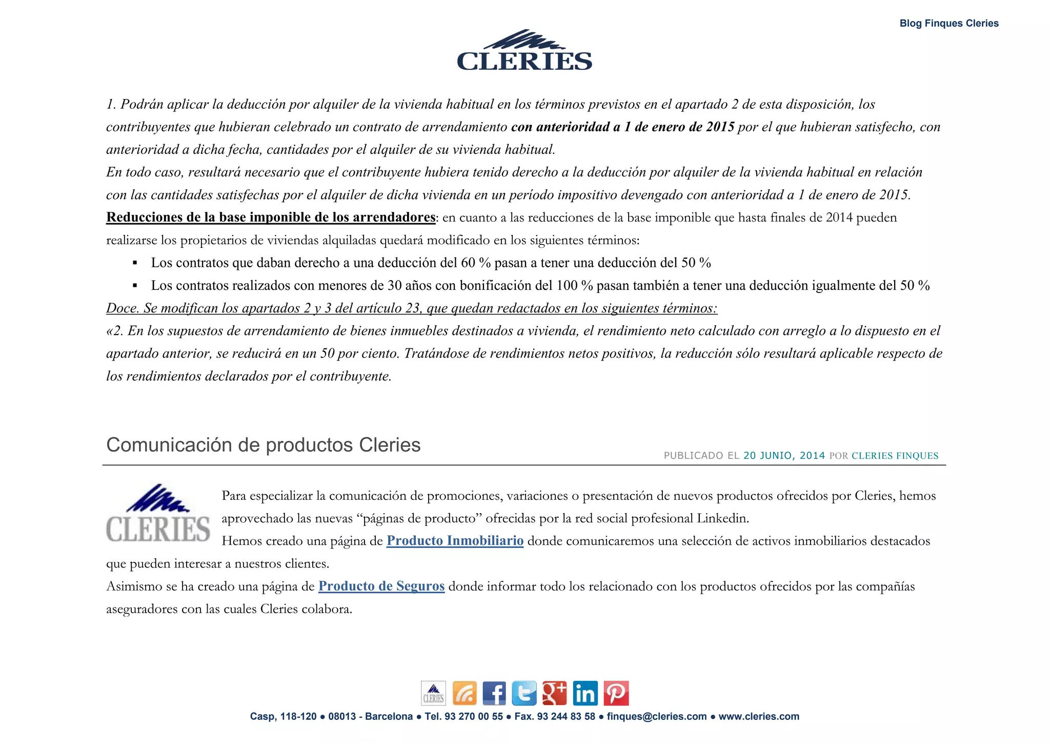 Blog Finques Cleries
Casp, 118-120 ● 08013 - Barcelona ● Tel. 93 270 00 55 ● Fax. 93 244 83 58 ● finques@cleries.com ● www.cleries.com
1. Podrán aplicar la deducción por alquiler de la vivienda habitual en los términos previstos en el apartado 2 de esta disposición, los
contribuyentes que hubieran celebrado un contrato de arrendamiento con anterioridad a 1 de enero de 2015 por el que hubieran satisfecho, con
anterioridad a dicha fecha, cantidades por el alquiler de su vivienda habitual.
En todo caso, resultará necesario que el contribuyente hubiera tenido derecho a la deducción por alquiler de la vivienda habitual en relación
con las cantidades satisfechas por el alquiler de dicha vivienda en un período impositivo devengado con anterioridad a 1 de enero de 2015.
Reducciones de la base imponible de los arrendadores: en cuanto a las reducciones de la base imponible que hasta finales de 2014 pueden
realizarse los propietarios de viviendas alquiladas quedará modificado en los siguientes términos:
 Los contratos que daban derecho a una deducción del 60 % pasan a tener una deducción del 50 %
 Los contratos realizados con menores de 30 años con bonificación del 100 % pasan también a tener una deducción igualmente del 50 %
Doce. Se modifican los apartados 2 y 3 del artículo 23, que quedan redactados en los siguientes términos:
«2. En los supuestos de arrendamiento de bienes inmuebles destinados a vivienda, el rendimiento neto calculado con arreglo a lo dispuesto en el
apartado anterior, se reducirá en un 50 por ciento. Tratándose de rendimientos netos positivos, la reducción sólo resultará aplicable respecto de
los rendimientos declarados por el contribuyente.
Comunicación de productos Cleries PUBLICADO EL 20 JUNIO, 2014 POR CLERIES FINQUES
Para especializar la comunicación de promociones, variaciones o presentación de nuevos productos ofrecidos por Cleries, hemos
aprovechado las nuevas “páginas de producto” ofrecidas por la red social profesional Linkedin.
Hemos creado una página de Producto Inmobiliario donde comunicaremos una selección de activos inmobiliarios destacados
que pueden interesar a nuestros clientes.
Asimismo se ha creado una página de donde informar todo los relacionado con los productos ofrecidos por las compañíasProducto de Seguros
aseguradores con las cuales Cleries colabora.
 