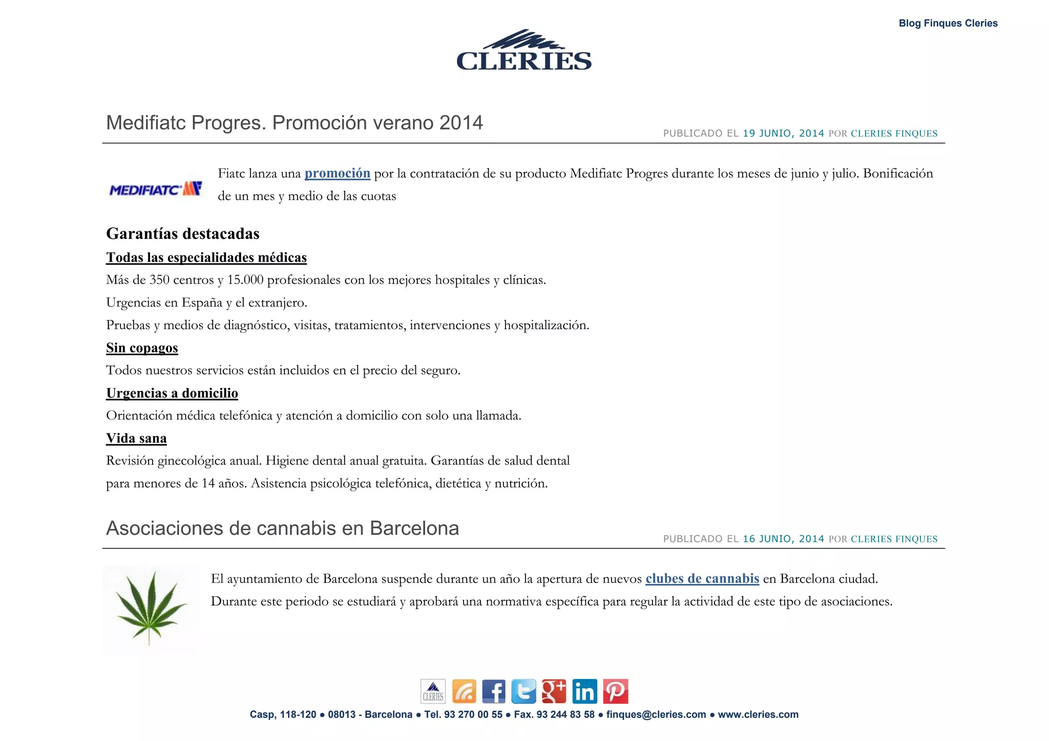 Blog Finques Cleries
Casp, 118-120 ● 08013 - Barcelona ● Tel. 93 270 00 55 ● Fax. 93 244 83 58 ● finques@cleries.com ● www.cleries.com
Medifiatc Progres. Promoción verano 2014 PUBLICADO EL 19 JUNIO, 2014 POR CLERIES FINQUES
Fiatc lanza una promoción por la contratación de su producto Medifiatc Progres durante los meses de junio y julio. Bonificación
de un mes y medio de las cuotas
Garantías destacadas
Todas las especialidades médicas
Más de 350 centros y 15.000 profesionales con los mejores hospitales y clínicas.
Urgencias en España y el extranjero.
Pruebas y medios de diagnóstico, visitas, tratamientos, intervenciones y hospitalización.
Sin copagos
Todos nuestros servicios están incluidos en el precio del seguro.
Urgencias a domicilio
Orientación médica telefónica y atención a domicilio con solo una llamada.
Vida sana
Revisión ginecológica anual. Higiene dental anual gratuita. Garantías de salud dental
para menores de 14 años. Asistencia psicológica telefónica, dietética y nutrición.
Asociaciones de cannabis en Barcelona PUBLICADO EL 16 JUNIO, 2014 POR CLERIES FINQUES
El ayuntamiento de Barcelona suspende durante un año la apertura de nuevos en Barcelona ciudad.clubes de cannabis
Durante este periodo se estudiará y aprobará una normativa específica para regular la actividad de este tipo de asociaciones.
 