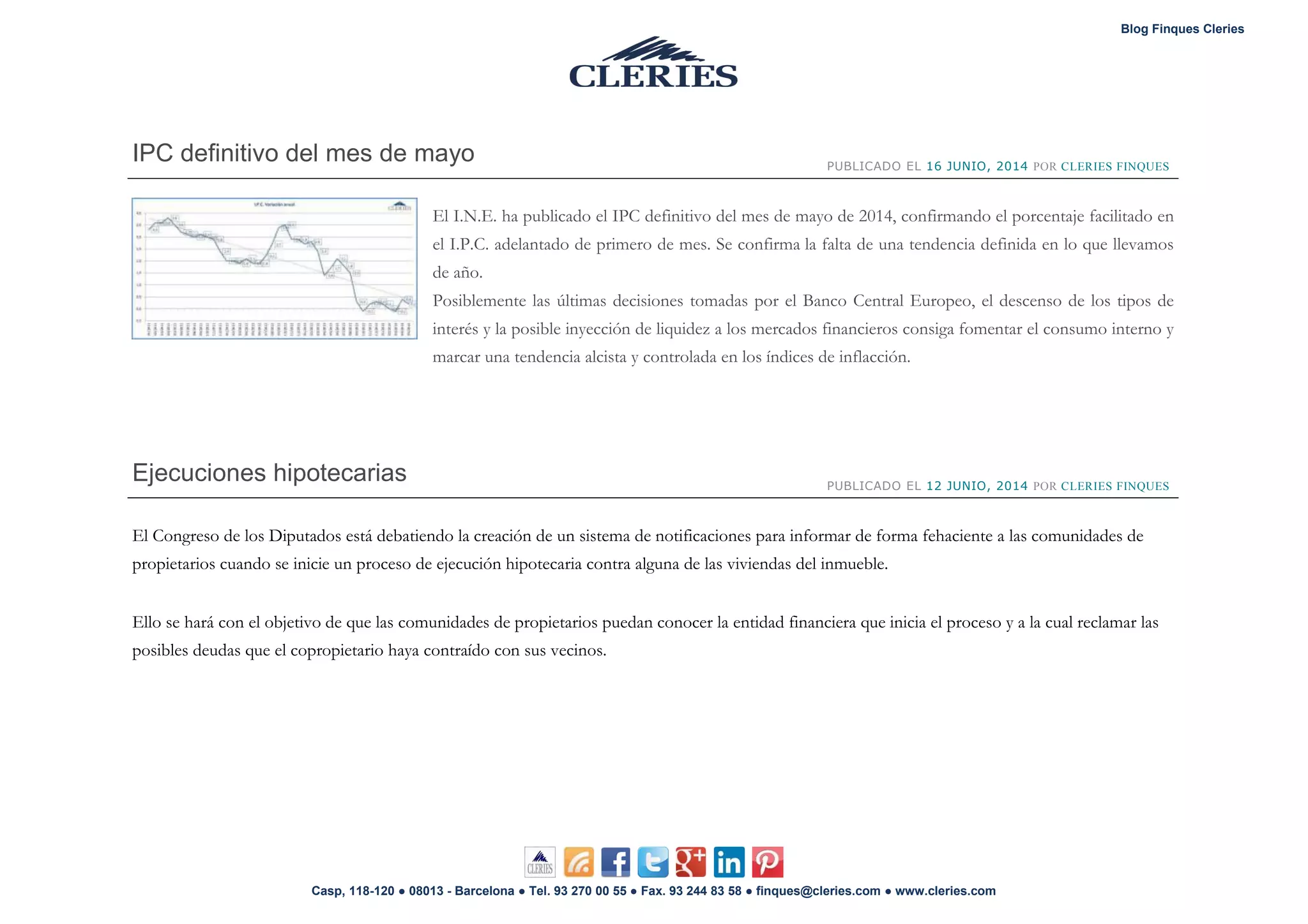Blog Finques Cleries
Casp, 118-120 ● 08013 - Barcelona ● Tel. 93 270 00 55 ● Fax. 93 244 83 58 ● finques@cleries.com ● www.cleries.com
IPC definitivo del mes de mayo PUBLICADO EL 16 JUNIO, 2014 POR CLERIES FINQUES
El I.N.E. ha publicado el IPC definitivo del mes de mayo de 2014, confirmando el porcentaje facilitado en
el I.P.C. adelantado de primero de mes. Se confirma la falta de una tendencia definida en lo que llevamos
de año.
Posiblemente las últimas decisiones tomadas por el Banco Central Europeo, el descenso de los tipos de
interés y la posible inyección de liquidez a los mercados financieros consiga fomentar el consumo interno y
marcar una tendencia alcista y controlada en los índices de inflacción.
Ejecuciones hipotecarias PUBLICADO EL 12 JUNIO, 2014 POR CLERIES FINQUES
El Congreso de los Diputados está debatiendo la creación de un sistema de notificaciones para informar de forma fehaciente a las comunidades de
propietarios cuando se inicie un proceso de ejecución hipotecaria contra alguna de las viviendas del inmueble.
Ello se hará con el objetivo de que las comunidades de propietarios puedan conocer la entidad financiera que inicia el proceso y a la cual reclamar las
posibles deudas que el copropietario haya contraído con sus vecinos.
 