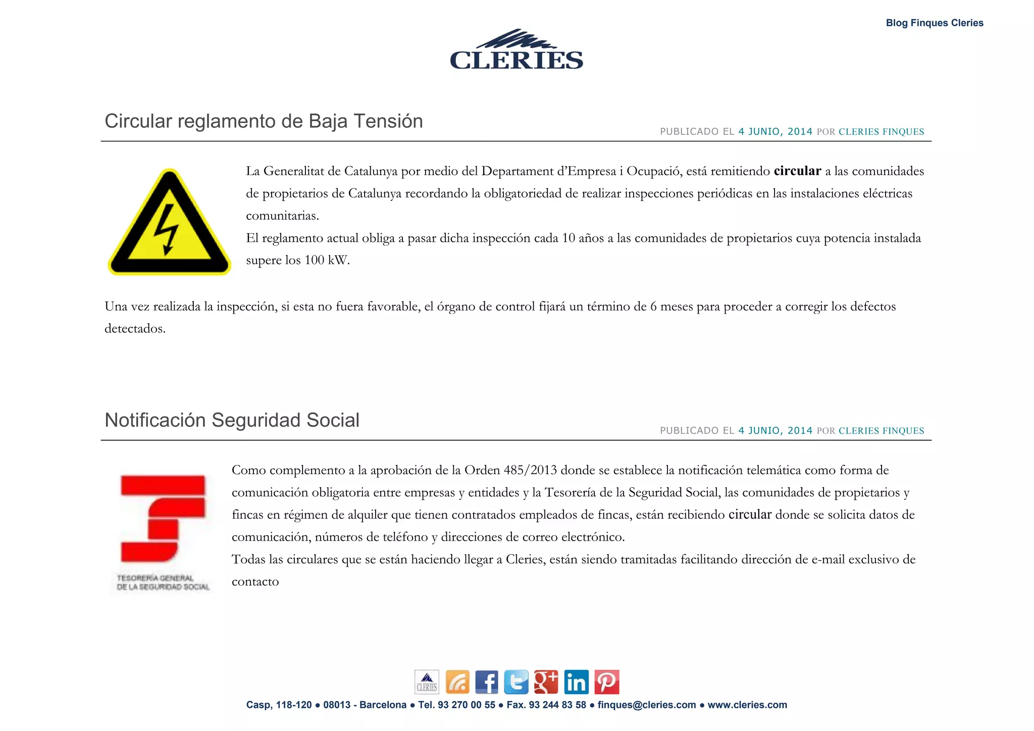 Blog Finques Cleries
Casp, 118-120 ● 08013 - Barcelona ● Tel. 93 270 00 55 ● Fax. 93 244 83 58 ● finques@cleries.com ● www.cleries.com
Circular reglamento de Baja Tensión PUBLICADO EL 4 JUNIO, 2014 POR CLERIES FINQUES
La Generalitat de Catalunya por medio del Departament d’Empresa i Ocupació, está remitiendo circular a las comunidades
de propietarios de Catalunya recordando la obligatoriedad de realizar inspecciones periódicas en las instalaciones eléctricas
comunitarias.
El reglamento actual obliga a pasar dicha inspección cada 10 años a las comunidades de propietarios cuya potencia instalada
supere los 100 kW.
Una vez realizada la inspección, si esta no fuera favorable, el órgano de control fijará un término de 6 meses para proceder a corregir los defectos
detectados.
Notificación Seguridad Social PUBLICADO EL 4 JUNIO, 2014 POR CLERIES FINQUES
Como complemento a la aprobación de la Orden 485/2013 donde se establece la notificación telemática como forma de
comunicación obligatoria entre empresas y entidades y la Tesorería de la Seguridad Social, las comunidades de propietarios y
fincas en régimen de alquiler que tienen contratados empleados de fincas, están recibiendo circular donde se solicita datos de
comunicación, números de teléfono y direcciones de correo electrónico.
Todas las circulares que se están haciendo llegar a Cleries, están siendo tramitadas facilitando dirección de e-mail exclusivo de
contacto
 