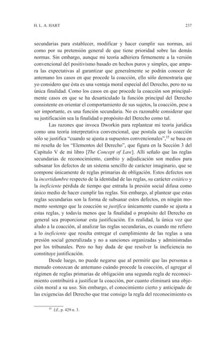 H. L. A. HART                                                              237



secundarias para establecer, modificar y hacer cumplir sus normas, así
como por su pretensión general de que tiene prioridad sobre las demás
normas. Sin embargo, aunque mi teoría adhiriera firmemente a la versión
convencional del positivismo basado en hechos puros y simples, que ampa-
ra las expectativas al garantizar que generalmente se podrán conocer de
antemano los casos en que procede la coacción, ello sólo demostraría que
yo considero que ésta es una ventaja moral especial del Derecho, pero no su
única finalidad. Como los casos en que procede la coacción son principal-
mente casos en que se ha desarticulado la función principal del Derecho
consistente en orientar el comportamiento de sus sujetos, la coacción, pese a
ser importante, es una función secundaria. No es razonable considerar que
su justificación sea la finalidad o propósito del Derecho como tal.
        Las razones que invoca Dworkin para replantear mi teoría jurídica
como una teoría interpretativa convencional, que postula que la coacción
sólo se justifica “cuando se ajusta a supuestos convencionales”,35 se basa en
mi reseña de los “Elementos del Derecho”, que figura en la Sección 3 del
Capítulo V de mi libro [The Concept of Law]. Allí señalo que las reglas
secundarias de reconocimiento, cambio y adjudicación son medios para
subsanar los defectos de un sistema sencillo de carácter imaginario, que se
compone únicamente de reglas primarias de obligación. Estos defectos son
la incertidumbre respecto de la identidad de las reglas, su carácter estático y
la ineficiente pérdida de tiempo que entraña la presión social difusa como
único medio de hacer cumplir las reglas. Sin embargo, al plantear que estas
reglas secundarias son la forma de subsanar estos defectos, en ningún mo-
mento sostengo que la coacción se justifica únicamente cuando se ajusta a
estas reglas, y todavía menos que la finalidad o propósito del Derecho en
general sea proporcionar esta justificación. En realidad, la única vez que
aludo a la coacción, al analizar las reglas secundarias, es cuando me refiero
a lo ineficiente que resulta entregar el cumplimiento de las reglas a una
presión social generalizada y no a sanciones organizadas y administradas
por los tribunales. Pero no hay duda de que resolver la ineficiencia no
constituye justificación.
        Desde luego, no puede negarse que al permitir que las personas a
menudo conozcan de antemano cuándo procede la coacción, el agregar al
régimen de reglas primarias de obligación una segunda regla de reconoci-
miento contribuirá a justificar la coacción, por cuanto eliminará una obje-
ción moral a su uso. Sin embargo, el conocimiento cierto y anticipado de
las exigencias del Derecho que trae consigo la regla del reconocimiento es

       35
            LE, p. 429 n. 3.
 
