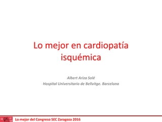 Lo mejor del Congreso SEC Zaragoza 2016
Lo mejor en cardiopatía
isquémica
Albert Ariza Solé
Hospital Universitario de Bellvitge. Barcelona
 
