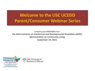 Welcome to the USC UCEDD
Parent/Consumer Webinar Series
funded by grant #90DD0695 from
the Administration on Intellectual and Developmental Disabilities (AIDD)
Administration on Community Living
September 24, 2015
 