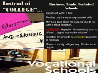 Instead of
“COLLEGE”…
Business, Trade, Technical
Schools
Specific job within a field.
Teaches only the necessary/required skills.
May be a good option for students who do not
want a broad education.
WARNING:WARNING: Repetition for overstating what is
offered… degree may not be valuable.
Important for school to be accredited regionally
or nationally
Many community colleges may offer the same
degree!
 