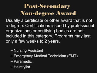 Post-Secondary
Non-degree Award
Usually a certificate or other award that is not
a degree. Certifications issued by professional
organizations or certifying bodies are not
included in this category. Programs may last
only a few weeks to 2 years.
– Nursing Assistant
– Emergency Medical Technician (EMT)
– Paramedic
– Hairstylist
 