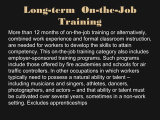 Long-term On-the-Job
Training
More than 12 months of on-the-job training or alternatively,
combined work experience and formal classroom instruction,
are needed for workers to develop the skills to attain
competency. This on-the-job training category also includes
employer-sponsored training programs. Such programs
include those offered by fire academies and schools for air
traffic controllers. In other occupations in which workers
typically need to possess a natural ability or talent –
including musicians and singers, athletes, dancers,
photographers, and actors – and that ability or talent must
be cultivated over several years, sometimes in a non-work
setting. Excludes apprenticeships
 