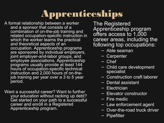 A formal relationship between a worker
and a sponsor that consists of a
combination of on-the-job training and
related occupation-specific instruction in
which the worker learns the practical
and theoretical aspects of an
occupation. Apprenticeship programs
are sponsored by individual employers,
joint employer-and-labor groups, and
employee associations. Apprenticeship
programs usually provide at least 144
hours of occupation-specific technical
instruction and 2,000 hours of on-the-
job training per year over a 3 to 5 year
period.
Want a successful career? Want to further
your education without racking up debt?
Get started on your path to a successful
career and enroll in a Registered
Apprenticeship program.
The Registered
Apprenticeship program
offers access to 1,000
career areas, including the
following top occupations:
– Able seaman
– Carpenter
– Chef
– Child care development
specialist
– Construction craft laborer
– Dental assistant
– Electrician
– Elevator constructor
– Fire medic
– Law enforcement agent
– Over-the-road truck driver
– Pipefitter
Apprenticeships
 