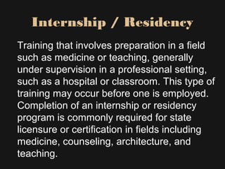 Internship / Residency
Training that involves preparation in a field
such as medicine or teaching, generally
under supervision in a professional setting,
such as a hospital or classroom. This type of
training may occur before one is employed.
Completion of an internship or residency
program is commonly required for state
licensure or certification in fields including
medicine, counseling, architecture, and
teaching.
 