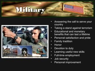 MilitaryMilitary
• Answering the call to serve your
country
• Taking a stand against terrorism
• Educational and monetary
benefits that can last a lifetime
• Personal satisfaction and pride
• Family tradition
• Honor
• Devotion to duty
• Learning useful new skills
• Full-time employment
• Job security
• Personal improvement
 