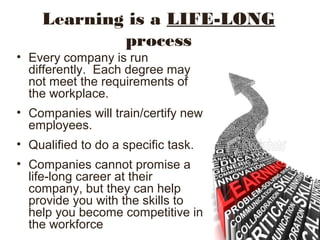 Learning is a LIFE-LONG
process
• Every company is run
differently. Each degree may
not meet the requirements of
the workplace.
• Companies will train/certify new
employees.
• Qualified to do a specific task.
• Companies cannot promise a
life-long career at their
company, but they can help
provide you with the skills to
help you become competitive in
the workforce
 