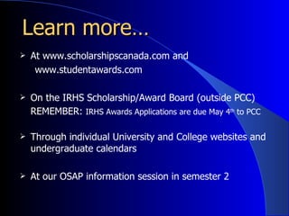 Learn more… At www.scholarshipscanada.com and www.studentawards.com On the IRHS Scholarship/Award Board (outside PCC) REMEMBER:  IRHS Awards Applications are due May 4 th  to PCC Through individual University and College websites and undergraduate calendars At our OSAP information session in semester 2 
