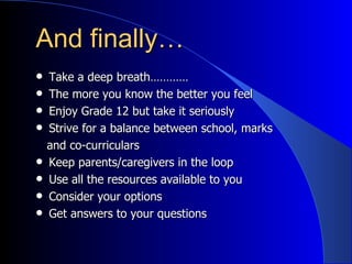 And finally… Take a deep breath………… The more you know the better you feel Enjoy Grade 12 but take it seriously Strive for a balance between school, marks and co-curriculars Keep parents/caregivers in the loop Use all the resources available to you Consider your options Get answers to your questions 
