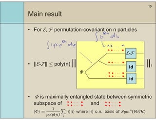 10
Main result
• For E, F permutation-covariant on n particlesFor E, F permutation covariant on n particles
|| ||
E-F
• ||E-F|| ≤ poly(n) || ||1
Φ
id
id
• Φ is maximally entangled state between symmetric
subspace of andsubspace of and
|Φi =
1
poly(n)
X
i
|ii|ii where |ii o.n. basis of Symn(H⊗H)
 