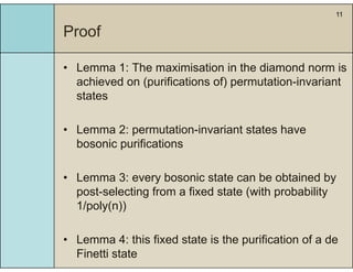 11
Proof
• Lemma 1: The maximisation in the diamond norm isLemma 1: The maximisation in the diamond norm is
achieved on (purifications of) permutation-invariant
states
• Lemma 2: permutation-invariant states have
bosonic purifications
• Lemma 3: every bosonic state can be obtained by
post-selecting from a fixed state (with probability
1/ l ( ))1/poly(n))
f f f• Lemma 4: this fixed state is the purification of a de
Finetti state
 
