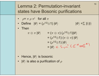 13
Lemma 2: Permutation-invariant
t t h B i ifi tistates have Bosonic purifications
• ρ= π ρ π† for all πρ π ρ π for all π
• Define |Ψi = (ρ1/2⊗1) |Φi |Φi = |ii|ii
• ThenThen
π ⊗ π |Ψi = (π ⊗ π) (ρ1/2⊗1)|Φi
= (ρ1/2⊗1) (π ⊗ π) |Φi= (ρ ⊗1) (π ⊗ π) |Φi
= (ρ1/2⊗1) |Φi
= |Ψi= |Ψi
• Hence |Ψi is bosonic• Hence, |Ψi is bosonic
• |Ψi is also a purification of ρ
 