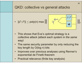 24
QKD: collective vs general attacksQ g
• ||E'-F'|| ≤ poly(n) max || ||1
E-F
idid
• This shows that Eve’s optimal strategy is a
collective attack (attack each system in the same
way)
• The same security parameter by only reducing the
k l th b O(l ) bitkey length by O(log n) bits
• Improves over previous analyses using Renner’s
exponential de Finetti theoremexponential de Finetti theorem
• Practical relevance (finite key analysis)
 
