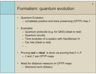 5
Formalism: quantum evolutionq
• Quantum Evolution
– completely positive and trace preserving (CPTP) map E
• Examples• Examples
– Quantum protocols (e.g. for QKD) (ideal or real)
– Quantum circuits
– Time evolution of a system with Hamiltonian H
– Car ride (ideal or real)
–– …
• Proving real ≈ ideal is done via proving that E ≈ F
– E and F are CPTP maps
• Need for distance measure on CPTP mapsNeed for distance measure on CPTP maps
– Diamond norm (Kitaev)
 