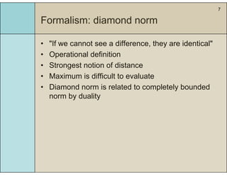 7
Formalism: diamond norm
• "If we cannot see a difference they are identical"If we cannot see a difference, they are identical
• Operational definition
• Strongest notion of distanceStrongest notion of distance
• Maximum is difficult to evaluate
• Diamond norm is related to completely bounded• Diamond norm is related to completely bounded
norm by duality
 