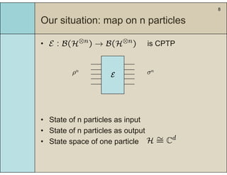 8
Our situation: map on n particlesp p
• is CPTPE : B(H⊗n) → B(H⊗n) is CPTPE : B(H ) → B(H )
Eρn σn
• State of n particles as input
• State of n particles as output• State of n particles as output
• State space of one particle H ∼= Cd
 