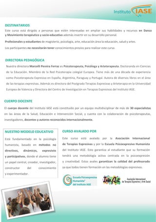 PÁGINA 2 BOLETÍN PARA LOS EMPLEADOS
Nuestra directora Marcelli Pereira Ferraz es Psicoterapeuta, Psicóloga y Arteterapeuta. Doctoranda en Ciencias 
de la Educación. Miembro de la Red Psicoterapia colegial Europea. Tiene más de una década de experiencia 
como Psicoterapeuta Expresiva en España, Argentina, Paraguay y Portugal. Autora de diversos libros en el área 
de las terapias expresivas. Además es directora del Postgrado Terapias Expresivas y Arteterapia en la Universidad 
Europea de Valencia y Directora del Centro de Investigación en Terapias Expresivas del Instituto IASE. 
   DESTINATARIOS 
 
Este  curso  está  dirigido  a  personas  que  estén  interesadas  en  ampliar  sus  habilidades  y  recursos  en  Danza
y Movimiento terapéutico y socio‐educativo además invertir en su desarrollo personal.  
 
Profesionales y estudiantes de magisterio, psicología, arte, educación área la educación, salud y artes.  
 
Los participantes no necesitarán tener conocimientos previos para realizar este curso.  
 
Este  curso  está  avalado  por  la  Asociación  Internacional 
de Terapias Expresivas y por la Escuela Psicoexpresiva Humanista 
del  Instituto  IASE.  Esto  garantiza  al  estudiante  que  su  formación 
tendrá  una  metodología  activa  centrada  en  la  psicoexpresión 
y  creatividad.  Estos  avales  garantizan  la  calidad  del  profesorado 
ya que todos tienen formación en las metodologías expresivas.  
CURSO AVALADO POR
DIRECTORA PEDAGÓGICA 
NUESTRO MODELO EDUCATIVO 
Está  fundamentado  en  la  psicología 
humanista,  basado  en  métodos  no 
directivos,  dinámicos,  expresivos  
y participativos, donde el alumno tiene 
un papel central, creador, investigador, 
constructor  del  conocimiento  
y experimentador. 
El cuerpo docente del Instituto IASE está constituido por un equipo multidisciplinar de más de 30 especialistas 
en  las  áreas  de  la  Salud,  Educación  e  Intervención  Social,  y  cuenta  con  la  colaboración  de  psicoterapeutas, 
investigadores, docentes y autores reconocidos internacionalmente.  
CUERPO DOCENTE 
 