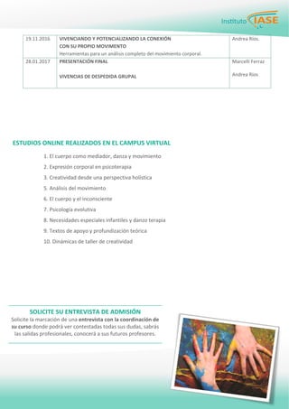 PÁGINA 4 BOLETÍN PARA LOS EMPLEADOS
19.11.2016  VIVENCIANDO Y POTENCIALIZANDO LA CONEXIÓN  
CON SU PROPIO MOVIMENTO 
Herramientas para un análisis completo del movimiento corporal. 
Andrea Ríos. 
28.01.2017  PRESENTACIÓN FINAL 
 
VIVENCIAS DE DESPEDIDA GRUPAL 
 
Marcelli Ferraz 
 
Andrea Ríos 
 
 
 
 
ESTUDIOS ONLINE REALIZADOS EN EL CAMPUS VIRTUAL 
1. El cuerpo como mediador, danza y movimiento 
2. Expresión corporal en psicoterapia 
3. Creatividad desde una perspectiva holística 
5. Análisis del movimiento 
6. El cuerpo y el inconsciente 
7. Psicología evolutiva 
8. Necesidades especiales infantiles y danzo terapia 
9. Textos de apoyo y profundización teórica 
10. Dinámicas de taller de creatividad 
 
SOLICITE SU ENTREVISTA DE ADMISIÓN 
Solicite la marcación de una entrevista con la coordinación de 
su curso donde podrá ver contestadas todas sus dudas, sabrás 
las salidas profesionales, conocerá a sus futuros profesores. 
 
