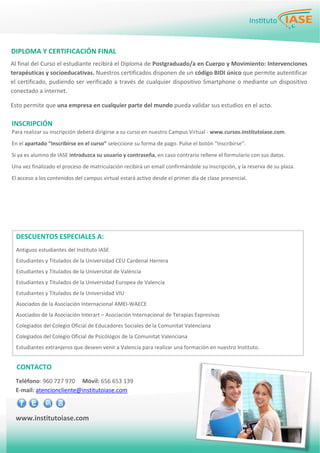 PÁGINA 5BOLETÍN PARA LOS EMPLEADOS
Para realizar su inscripción deberá dirigirse a su curso en nuestro Campus Virtual ‐ www.cursos.institutoiase.com. 
En el apartado “Inscribirse en el curso” seleccione su forma de pago. Pulse el botón “Inscribirse”.  
Si ya es alumno de IASE introduzca su usuario y contraseña, en caso contrario rellene el formulario con sus datos. 
Una vez finalizado el proceso de matriculación recibirá un email confirmándole su inscripción, y la reserva de su plaza.  
El acceso a los contenidos del campus virtual estará activo desde el primer día de clase presencial. 
 
INSCRIPCIÓN 
DIPLOMA Y CERTIFICACIÓN FINAL 
Al final del Curso el estudiante recibirá el Diploma de Postgraduado/a en Cuerpo y Movimiento: Intervenciones
terapéuticas y socioeducativas. Nuestros certificados disponen de un código BIDI único que permite autentificar
el certificado, pudiendo ser verificado a través de cualquier dispositivo Smartphone o mediante un dispositivo
conectado a internet.  
Esto permite que una empresa en cualquier parte del mundo pueda validar sus estudios en el acto. 
 
Teléfono: 960 727 970     Móvil: 656 653 139
E‐mail: atencioncliente@institutoiase.com 
www.institutoiase.com 
CONTACTO 
DESCUENTOS ESPECIALES A: 
 
Antiguos estudiantes del Instituto IASE 
Estudiantes y Titulados de la Universidad CEU Cardenal Herrera 
Estudiantes y Titulados de la Universitat de València 
Estudiantes y Titulados de la Universidad Europea de Valencia  
Estudiantes y Titulados de la Universidad VIU  
Asociados de la Asociación Internacional AMEI‐WAECE 
Asociados de la Asociación Interart – Asociación Internacional de Terapias Expresivas 
Colegiados del Colegio Oficial de Educadores Sociales de la Comunitat Valenciana 
Colegiados del Colegio Oficial de Psicólogos de la Comunitat Valenciana 
Estudiantes extranjeros que deseen venir a Valencia para realizar una formación en nuestro Instituto. 
 