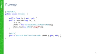 10
Пример
[Immutable]
public class Invoice {
public long Id { get; set; }
public Invoice(long id) {
Id = id;
Items = new AdvisableCollection<Item>();
Items.Add(new Item("widget"));
}
[Child]
public AdvisableCollection<Item> Items { get; set; }
}
 