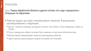 11
Freezable
Суть: Перед обработкой объекта в других потоках, его надо «заморозить».
Операция не обратимая.
 Рабочая модель для идеи «неизменяемых» объектов. В реализации
руководствовались следующим:
 Доступ к объекту запрещен для других потоков, пока объект не был заморожен. Даже на
чтение.
 После «заморозки» объект не может быть изменен ни при каких обстоятельствах.
 Метод Freeze() замораживает также все агрегируемые свойства
 «Дети» должны реализовывать модель Immutable или Freezable
 