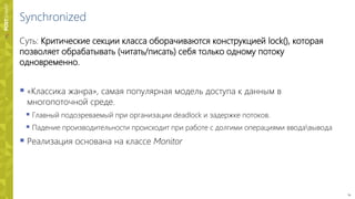 14
Synchronized
Суть: Критические секции класса оборачиваются конструкцией lock(), которая
позволяет обрабатывать (читать/писать) себя только одному потоку
одновременно.
 «Классика жанра», самая популярная модель доступа к данным в
многопоточной среде.
 Главный подозреваемый при организации deadlock и задержке потоков.
 Падение производительности происходит при работе с долгими операциями вводавывода
 Реализация основана на классе Monitor
 