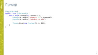 15
Пример
[Synchronized]
public class OrderService {
public void Process(int sequence) {
Console.WriteLine("sequence {0}", sequence);
Console.WriteLine("sleeping for 10s");
Thread.Sleep(new TimeSpan(0, 0, 10));
}
}
 