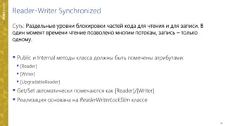 16
Reader-Writer Synchronized
Суть: Раздельные уровни блокировки частей кода для чтения и для записи. В
один момент времени чтение позволено многим потокам, запись – только
одному.
 Public и Internal методы класса должны быть помечены атрибутами:
 [Reader]
 [Writer]
 [UpgradableReader]
 Get/Set автоматически помечаются как [Reader]/[Writer]
 Реализация основана на ReaderWriterLockSlim классе
 