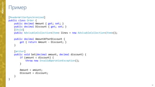 17
Пример
[ReaderWriterSynchronized]
public class Order {
public decimal Amount { get; set; }
public decimal Discount { get; set; }
[Child]
public AdvisableCollection<Item> lines = new AdvisableCollection<Item>();
public decimal AmountAfterDiscount {
get { return Amount - Discount; }
}
[Writer]
public void Set(decimal amount, decimal discount) {
if (amount < discount) {
throw new InvalidOperationException();
}
Amount = amount;
Discount = discount;
}
}
 