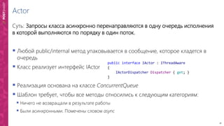 18
Actor
Суть: Запросы класса асинхронно перенаправляются в одну очередь исполнения
в которой выполняются по порядку в один поток.
 Любой public/internal метод упаковывается в сообщение, которое кладется в
очередь
 Класс реализует интерфейс IActor
 Реализация основана на классе ConcurrentQueue
 Шаблон требует, чтобы все методы относились к следующим категориям:
 Ничего не возвращали в результате работы
 Были асинхронными. Помечены словом async
public interface IActor : IThreadAware
{
IActorDispatcher Dispatcher { get; }
}
 