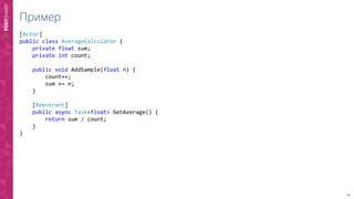 19
Пример
[Actor]
public class AverageCalculator {
private float sum;
private int count;
public void AddSample(float n) {
count++;
sum += n;
}
[Reentrant]
public async Task<float> GetAverage() {
return sum / count;
}
}
 