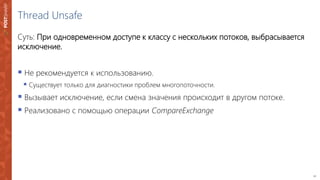 22
Thread Unsafe
Суть: При одновременном доступе к классу с нескольких потоков, выбрасывается
исключение.
 Не рекомендуется к использованию.
 Существует только для диагностики проблем многопоточности.
 Вызывает исключение, если смена значения происходит в другом потоке.
 Реализовано с помощью операции CompareExchange
 