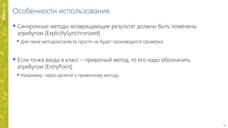 24
Особенности использования
 Синхронные методы возвращающие результат должны быть помечены
атрибутом [ExplicitlySynchronized]
 Для таких методов/свойств просто не будет производится проверка
 Если точка входа в класс – приватный метод, то его надо обозначить
атрибутом [EntryPoint]
 Например, через делегат к приватному методу.
 