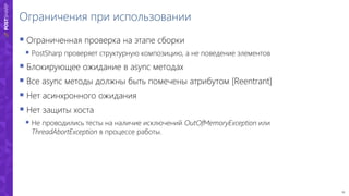 25
Ограничения при использовании
 Ограниченная проверка на этапе сборки
 PostSharp проверяет структурную композицию, а не поведение элементов
 Блокирующее ожидание в async методах
 Все async методы должны быть помечены атрибутом [Reentrant]
 Нет асинхронного ожидания
 Нет защиты хоста
 Не проводились тесты на наличие исключений OutOfMemoryException или
ThreadAbortException в процессе работы.
 