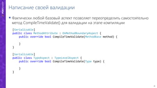 26
Написание своей валидации
 Фактически любой базовый аспект позволяет переопределить самостоятельно
метод CompileTimeValidate() для валидации на этапе компиляции
[Serializable]
public class MethodAttribute : OnMethodBoundaryAspect {
public override bool CompileTimeValidate(MethodBase method) {
}
}
[Serializable]
public class TypeAspect : TypeLevelAspect {
public override bool CompileTimeValidate(Type type) {
}
}
 