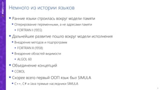 3
Немного из истории языков
 Ранние языки строилась вокруг модели памяти
 Оперирование переменными, а не адресами памяти
 FORTRAN I (1955)
 Дальнейшее развитие пошло вокруг модели исполнения
 Внедрение методов и подпрограмм
 FORTRAN II (1958)
 Внедрение областей видимости
 ALGOL 60
 Объединение концепций
 COBOL
 Скорее всего первый ООП язык был SIMULA
 C++, C# и Java прямые наследники SIMULA
 