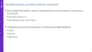 6
Необходимые условия работы моделей
 Для корректной работы может потребоваться использование специальных
коллекций
 AdvisableCollection<T>
 AdvisableDictionary<TKey,TValue>
 Поддержка концепции агрегации и композиции фреймворком.
 [Child]
 [Parent]
 [Reference]
 