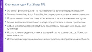 8
Ключевые идеи PostSharp TPL
 Основной фокус направлен на познавательные аспекты программирования
 Понятия Immutable, Actor, Freezable, Locking могут относиться к многопоточности
 Модели многопоточности относятся к классам, а не к приложению и модулям
 Разные модели многопоточности могут сосуществовать в одном приложении
 Шаблоны проектирования могут быть реализованы расширением языка, а не
кучей кода
 Можно точно определить, что есть валидный код на уровне классов. Исключая
инвариантность.
 Использование агрегации/композиции как основы для формализации шаблонов
 