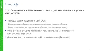9
Immutable
Суть: Объект не может быть изменен после того, как выполнилась вся цепочка
конструкторов.
 Подход в целом неадекватен для ООП.
 Инициализация объекта часто продолжается после создания объекта.
 Никак не регулируется изменяемость объектов принадлежащих классу.
 Фиксирование объекта происходит после выполнения последнего
конструктора в цепочке.
 Изменятся могут только поля/свойства помеченные [Reference]
 