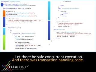 internalclassCustomerProcesses{privatestaticreadonlyTraceSource trace =newTraceSource(typeof(CustomerProcesses).FullName); publicvoid RentBook(int bookId, int customerId)    {if (bookId <= 0) thrownewArgumentOutOfRangeException("bookId");if (customerId <= 0) thrownewArgumentOutOfRangeException("customerId");         trace.TraceInformation("Entering CustomerProcesses.CreateCustomer( bookId = {0},            customerId = {1} )“,  bookId, customerId); try        {for (int i = 0; ; i++)            {try                {using (var ts = newTransactionScope())                    {Book book = Book.GetById(bookId);Customer customer = Customer.GetById(customerId);                         book.RentedTo = customer;                        customer.AccountLines.Add(string.Format("Rental of book {0}.", book),                          book.RentalPrice);                        customer.Balance -= book.RentalPrice;                         ts.Complete();                    } break;                }catch (TransactionConflictException)                {if (i < 3)continue;elsethrow;                }            }             trace.TraceInformation("Leaving CustomerProcesses.CreateCustomer(                bookId = {0}, customerId = {1} )",                bookId, customerId);        }catch (Exception e)        {            trace.TraceEvent(TraceEventType.Error, 0,"Exception: CustomerProcesses.CreateCustomer( bookId = {0},              customerId = {1} ) failed : {2}",              bookId, customerId, e.Message);throw;        }    }}Let there be safe concurrent execution.And there was transaction handling code.
