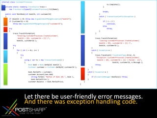 internalclassCustomerProcesses{privatestaticreadonlyTraceSource trace =newTraceSource(typeof(CustomerProcesses).FullName); publicvoid RentBook(int bookId, int customerId)    {if (bookId <= 0) thrownewArgumentOutOfRangeException("bookId");if (customerId <= 0) thrownewArgumentOutOfRangeException("customerId"); try        {            trace.TraceInformation("Entering CustomerProcesses.CreateCustomer(                  bookId = {0}, customerId = {1} )",                bookId, customerId ); try            {for ( int i = 0;; i++ )                {try                    {using ( var ts = newTransactionScope() )                        {Book book = Book.GetById( bookId );Customer customer = Customer.GetById( customerId );                             book.RentedTo = customer;                            customer.AccountLines.Add( string.Format( "Rental of book {0}.", book ),                               book.RentalPrice );                            customer.Balance -= book.RentalPrice;                             ts.Complete();                        } break;                    }catch ( TransactionConflictException )                    {if ( i < 3 )continue;elsethrow;                    }                }                 trace.TraceInformation("Leaving CustomerProcesses.CreateCustomer(                     bookId = {0}, customerId = {1} )",                    bookId, customerId );            }catch ( Exception e )            {                trace.TraceEvent( TraceEventType.Error, 0,"Exception: CustomerProcesses.CreateCustomer(                   bookId = {0}, customerId = {1} ) failed : {2}",                                  bookId, customerId, e.Message );throw;            }        }catch ( Exception e )        {if (ExceptionManager.Handle(e)) throw;        }    }}Let there be user-friendly error messages.And there was exception handling code.
