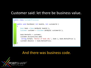 Customer said: let there be business value.publicclassCustomerProcesses{publicvoid RentBook( int bookId, int customerId )    {Book book = Book.GetById( bookId );Customer customer = Customer.GetById( customerId );         book.RentedTo = customer;        customer.AccountLines.Add(string.Format( "Rental of book {0}.", book ), book.RentalPrice );        customer.Balance -= book.RentalPrice;    }}And there was business code.