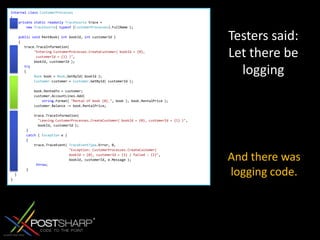 internalclassCustomerProcesses{privatestaticreadonlyTraceSource trace =newTraceSource( typeof (CustomerProcesses).FullName ); publicvoid RentBook( int bookId, int customerId )    {       trace.TraceInformation("Entering CustomerProcesses.CreateCustomer( bookId = {0},             customerId = {1} )",            bookId, customerId ); try{             Book book = Book.GetById( bookId );Customer customer = Customer.GetById( customerId );             book.RentedTo = customer;            customer.AccountLines.Add( string.Format( "Rental of book {0}.", book ), book.RentalPrice );            customer.Balance -= book.RentalPrice;            trace.TraceInformation(              "Leaving CustomerProcesses.CreateCustomer( bookId = {0}, customerId = {1} )",              bookId, customerId );        }        catch ( Exception e )        {            trace.TraceEvent( TraceEventType.Error, 0,                              "Exception: CustomerProcesses.CreateCustomer(                               bookId = {0}, customerId = {1} ) failed : {2}",                              bookId, customerId, e.Message );             throw;        }    }}Testers said: Letthere be loggingAnd there was logging code.