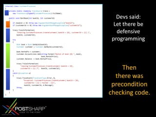 internalclassCustomerProcesses{privatestaticreadonlyTraceSource trace =newTraceSource(typeof(CustomerProcesses).FullName); publicvoid RentBook(int bookId, int customerId)    {if (bookId <= 0) thrownewArgumentOutOfRangeException("bookId");if (customerId <= 0) thrownewArgumentOutOfRangeException("customerId");         trace.TraceInformation("Entering CustomerProcesses.CreateCustomer( bookId = {0}, customerId = {1} )",            bookId, customerId); try        {Book book = Book.GetById(bookId);Customer customer = Customer.GetById(customerId);             book.RentedTo = customer;            customer.AccountLines.Add(string.Format("Rental of book {0}.", book),                                      book.RentalPrice);            customer.Balance -= book.RentalPrice;             trace.TraceInformation("Leaving CustomerProcesses.CreateCustomer( bookId = {0},                 customerId = {1} )“,  bookId, customerId);        }catch (Exception e)        {            trace.TraceEvent(TraceEventType.Error, 0,                   "Exception: CustomerProcesses.CreateCustomer( bookId = {0},                     customerId = {1} ) failed : {2}",                    bookId, customerId, e.Message);throw;        }    }}Devssaid: Letthere be defensive programmingThenthere was precondition checking code.